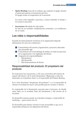 El modelo Scrum   131


   Sprint Backlog: Lista de los trabajos que realizará el equipo durante
    el sprint para generar el incremento previsto.
    El equipo asume el compromiso de la ejecución.

    Las tareas están asignadas a personas, y tienen estimados el tiempo y
    los recursos necesarios.

   Incremento: Resultado de cada sprint.
    Se trata de un resultado completamente terminado y en condiciones
    de ser usado.

Los roles o responsabilidades
El grado de funcionamiento de Scrum en la organización depende
directamente de estas tres condiciones:

     Características del entorno (organización y proyecto) adecuadas
        para desarrollo ágil.
     Conocimiento de la metodología de trabajo en todas las personas
        de la organización y las implicadas del cliente.
     Asignación de responsabilidades:
       Del producto.
       Del desarrollo.
       Del funcionamiento de Scrum

Responsabilidad del producto: El propietario del
producto
En el proyecto hay una persona, y sólo una, conocedora del entorno de
negocio del cliente y de la visión del producto. Representa a todos los
interesados en el producto final y es el responsable del Product Backlog.

Se le suele denominar “propietario del producto” y es el responsable de
obtener el resultado de mayor valor posible para los usuarios o clientes.

Es responsable de la financiación necesaria para el proyecto, de decidir
cómo debe ser el resultado final, del lanzamiento y del retorno de la
inversión.

En desarrollos internos puede ser el product manager, o responsable de
marketing… quien asume este rol.

En desarrollos para clientes externos lo más aconsejable es que sea el
responsable del proceso de adquisición del cliente.
 
