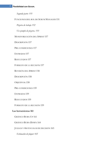 8 Flexibilidad con Scrum.


      Segunda parte: 151

    FUNCIONES DEL ROL DE SCRUM MANAGER 151

      Pizarra de trabajo 152

      Un ejemplo de pizarra. 153

    MONITORIZACIÓN DEL SPRINT 157

    DESCRIPCIÓN 157

    PRE-CONDICIONES 157

    ENTRADAS 157

    RESULTADOS 157

    FORMATO DE LA REUNIÓN 157

    REVISIÓN DEL SPRINT 158

    DESCRIPCIÓN 158

    OBJETIVOS: 158

    PRE-CONDICIONES 159

    ENTRADAS 159

    RESULTADOS 159

    FORMATO DE LA REUNIÓN 159

  Las herramientas 161

    GRÁFICO BURN-UP 161

    GRÁFICO BURN-DOWN 164

    JUEGOS Y PROTOCOLOS DE DECISIÓN 165

      Estimación de póquer 165
 