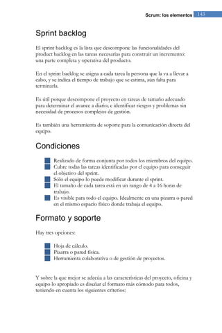 Scrum: los elementos      143


Sprint backlog
El sprint backlog es la lista que descompone las funcionalidades del
product backlog en las tareas necesarias para construir un incremento:
una parte completa y operativa del producto.

En el sprint backlog se asigna a cada tarea la persona que la va a llevar a
cabo, y se indica el tiempo de trabajo que se estima, aún falta para
terminarla.

Es útil porque descompone el proyecto en tareas de tamaño adecuado
para determinar el avance a diario; e identificar riesgos y problemas sin
necesidad de procesos complejos de gestión.

Es también una herramienta de soporte para la comunicación directa del
equipo.

Condiciones
     Realizado de forma conjunta por todos los miembros del equipo.
     Cubre todas las tareas identificadas por el equipo para conseguir
      el objetivo del sprint.
     Sólo el equipo lo puede modificar durante el sprint.
     El tamaño de cada tarea está en un rango de 4 a 16 horas de
      trabajo.
     Es visible para todo el equipo. Idealmente en una pizarra o pared
      en el mismo espacio físico donde trabaja el equipo.

Formato y soporte
Hay tres opciones:

     Hoja de cálculo.
     Pizarra o pared física.
     Herramienta colaborativa o de gestión de proyectos.


Y sobre la que mejor se adecúa a las características del proyecto, oficina y
equipo lo apropiado es diseñar el formato más cómodo para todos,
teniendo en cuenta los siguientes criterios:
 