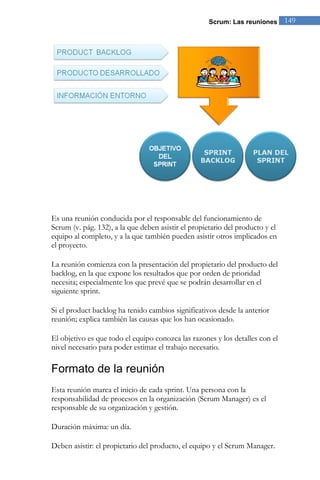 Scrum: Las reuniones      149




Es una reunión conducida por el responsable del funcionamiento de
Scrum (v. pág. 132), a la que deben asistir el propietario del producto y el
equipo al completo, y a la que también pueden asistir otros implicados en
el proyecto.

La reunión comienza con la presentación del propietario del producto del
backlog, en la que expone los resultados que por orden de prioridad
necesita; especialmente los que prevé que se podrán desarrollar en el
siguiente sprint.

Si el product backlog ha tenido cambios significativos desde la anterior
reunión; explica también las causas que los han ocasionado.

El objetivo es que todo el equipo conozca las razones y los detalles con el
nivel necesario para poder estimar el trabajo necesario.

Formato de la reunión
Esta reunión marca el inicio de cada sprint. Una persona con la
responsabilidad de procesos en la organización (Scrum Manager) es el
responsable de su organización y gestión.

Duración máxima: un día.

Deben asistir: el propietario del producto, el equipo y el Scrum Manager.
 
