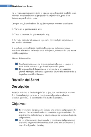 158 Flexibilidad con Scrum


    En la reunión está presente todo el equipo, y pueden asistir también otras
    personas relacionadas con el proyecto o la organización, pero éstas
    últimas no pueden intervenir.

    Uno por uno, los miembros del equipo exponen estas tres cuestiones:

    1.- Tarea en la que trabajaron ayer.

    2.- Tarea o tareas en las que trabajarán hoy.

    3.- Si van a necesitar alguna cosa especial o prevén algún impedimento
    para realizar su trabajo.

    Y actualizan sobre el sprint backlog el tiempo de trabajo que queda
    pendiente a las tareas en las que están trabajando, o marcan las que hayan
    podido completar.

    Al final de la reunión:

         Con las estimaciones de tiempos actualizadas por el equipo, el
          team leader actualiza el gráfico de avance del sprint.
         El responsable de la gestión de procesos de la organización
          (Scrum Manager) comienza a gestionar las posibles necesidades e
          impedimentos identificados.

    Revisión del Sprint

    Descripción
    Reunión realizada al final del sprint en la que, con una duración máxima
    de 4 horas el equipo presenta al propietario del producto, clientes,
    usuarios, gestores… el incremento construido en el sprint.

    Objetivos:
         El propietario del producto obtiene una revisión del progreso del
          sistema. Esta reunión le ofrece a intervalos regulares el ritmo de
          construcción del sistema y la trayectoria que va tomando la visión
          del producto.
         Al ver el incremento funcionando, el propietario del producto, y
          el equipo en general obtienen feedback clave para evolucionar y
          dar valor al product backlog.
 