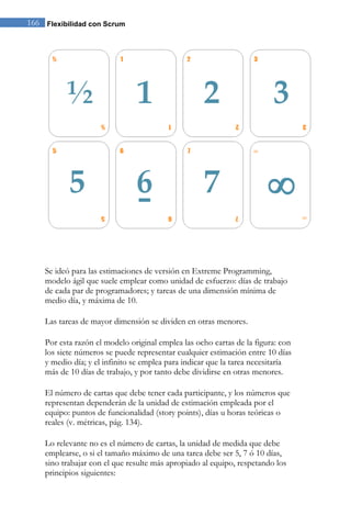 166 Flexibilidad con Scrum




    Se ideó para las estimaciones de versión en Extreme Programming,
    modelo ágil que suele emplear como unidad de esfuerzo: días de trabajo
    de cada par de programadores; y tareas de una dimensión mínima de
    medio día, y máxima de 10.

    Las tareas de mayor dimensión se dividen en otras menores.

    Por esta razón el modelo original emplea las ocho cartas de la figura: con
    los siete números se puede representar cualquier estimación entre 10 días
    y medio día; y el infinito se emplea para indicar que la tarea necesitaría
    más de 10 días de trabajo, y por tanto debe dividirse en otras menores.

    El número de cartas que debe tener cada participante, y los números que
    representan dependerán de la unidad de estimación empleada por el
    equipo: puntos de funcionalidad (story points), días u horas teóricas o
    reales (v. métricas, pág. 134).

    Lo relevante no es el número de cartas, la unidad de medida que debe
    emplearse, o si el tamaño máximo de una tarea debe ser 5, 7 ó 10 días,
    sino trabajar con el que resulte más apropiado al equipo, respetando los
    principios siguientes:
 