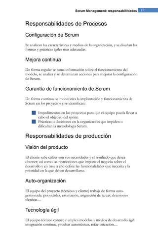 Scrum Management: responsabilildades          171


Responsabilidades de Procesos
Configuración de Scrum
Se analizan las características y medios de la organización, y se diseñan las
formas y prácticas ágiles más adecuadas.

Mejora continua
De forma regular se toma información sobre el funcionamiento del
modelo, se analiza y se determinan acciones para mejorar la configuración
de Scrum.

Garantía de funcionamiento de Scrum
De forma continua se monitoriza la implantación y funcionamiento de
Scrum en los proyectos y se identifican:

     Impedimentos en los proyectos para que el equipo pueda llevar a
      cabo el objetivo del sprint.
     Prácticas o decisiones en la organización que impiden o
      dificultan la metodología Scrum.

Responsabilidades de producción
Visión del producto
El cliente sabe cuáles son sus necesidades y el resultado que desea
obtener; así como las restricciones que impone el negocio sobre el
desarrollo y en base a ello define las funcionalidades que necesita y la
prioridad en la que deben desarrollarse.

Auto-organización
El equipo del proyecto (técnicos y cliente) trabaja de forma auto-
gestionada: prioridades, estimación, asignación de tareas, decisiones
técnicas…

Tecnología ágil
El equipo técnico conoce y emplea modelos y medios de desarrollo ágil:
integración continua, pruebas automáticas, refactorización…
 