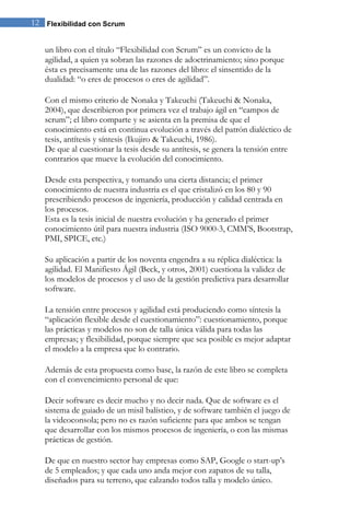 12 Flexibilidad con Scrum


   un libro con el título “Flexibilidad con Scrum” es un convicto de la
   agilidad, a quien ya sobran las razones de adoctrinamiento; sino porque
   ésta es precisamente una de las razones del libro: el sinsentido de la
   dualidad: “o eres de procesos o eres de agilidad”.

   Con el mismo criterio de Nonaka y Takeuchi (Takeuchi & Nonaka,
   2004), que describieron por primera vez el trabajo ágil en “campos de
   scrum”; el libro comparte y se asienta en la premisa de que el
   conocimiento está en continua evolución a través del patrón dialéctico de
   tesis, antítesis y síntesis (Ikujiro & Takeuchi, 1986).
   De que al cuestionar la tesis desde su antítesis, se genera la tensión entre
   contrarios que mueve la evolución del conocimiento.

   Desde esta perspectiva, y tomando una cierta distancia; el primer
   conocimiento de nuestra industria es el que cristalizó en los 80 y 90
   prescribiendo procesos de ingeniería, producción y calidad centrada en
   los procesos.
   Esta es la tesis inicial de nuestra evolución y ha generado el primer
   conocimiento útil para nuestra industria (ISO 9000-3, CMM’S, Bootstrap,
   PMI, SPICE, etc.)

   Su aplicación a partir de los noventa engendra a su réplica dialéctica: la
   agilidad. El Manifiesto Ágil (Beck, y otros, 2001) cuestiona la validez de
   los modelos de procesos y el uso de la gestión predictiva para desarrollar
   software.

   La tensión entre procesos y agilidad está produciendo como síntesis la
   “aplicación flexible desde el cuestionamiento”: cuestionamiento, porque
   las prácticas y modelos no son de talla única válida para todas las
   empresas; y flexibilidad, porque siempre que sea posible es mejor adaptar
   el modelo a la empresa que lo contrario.

   Además de esta propuesta como base, la razón de este libro se completa
   con el convencimiento personal de que:

   Decir software es decir mucho y no decir nada. Que de software es el
   sistema de guiado de un misil balístico, y de software también el juego de
   la videoconsola; pero no es razón suficiente para que ambos se tengan
   que desarrollar con los mismos procesos de ingeniería, o con las mismas
   prácticas de gestión.

   De que en nuestro sector hay empresas como SAP, Google o start-up’s
   de 5 empleados; y que cada uno anda mejor con zapatos de su talla,
   diseñados para su terreno, que calzando todos talla y modelo único.
 