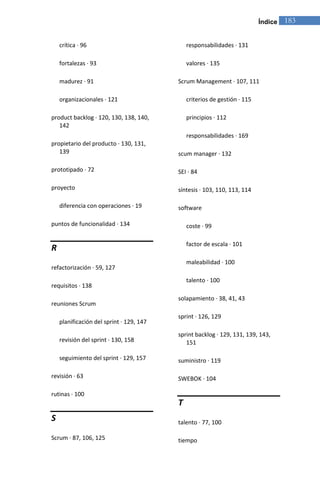 Índice   183


    crítica · 96                              responsabilidades · 131

    fortalezas · 93                           valores · 135

    madurez · 91                          Scrum Management · 107, 111

    organizacionales · 121                    criterios de gestión · 115

product backlog · 120, 130, 138, 140,         principios · 112
   142
                                              responsabilidades · 169
propietario del producto · 130, 131,
   139                                    scum manager · 132

prototipado · 72                          SEI · 84

proyecto                                  síntesis · 103, 110, 113, 114

    diferencia con operaciones · 19       software

puntos de funcionalidad · 134                 coste · 99

                                              factor de escala · 101
R
                                              maleabilidad · 100
refactorización · 59, 127
                                              talento · 100
requisitos · 138
                                          solapamiento · 38, 41, 43
reuniones Scrum
                                          sprint · 126, 129
    planificación del sprint · 129, 147
                                          sprint backlog · 129, 131, 139, 143,
    revisión del sprint · 130, 158           151

    seguimiento del sprint · 129, 157     suministro · 119

revisión · 63                             SWEBOK · 104

rutinas · 100
                                          T
S                                         talento · 77, 100

Scrum · 87, 106, 125                      tiempo
 