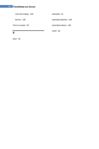 184 Flexibilidad con Scrum


        real o de trabajo · 134   velocidad · 31

        teórico · 134             velocidad absoluta · 134

    Time to market · 58           velocidad relativa · 134

                                  visión · 62
    V

    valor · 56
 