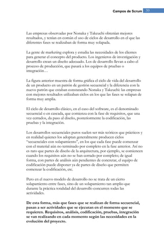 Campos de Scrum       39




Las empresas observadas por Nonaka y Takeuchi obtenían mejores
resultados, y tenían en común el uso de ciclos de desarrollo en el que las
diferentes fases se realizaban de forma muy solapada.

La gente de marketing explora y estudia las necesidades de los clientes
para generar el concepto del producto. Los ingenieros de investigación y
desarrollo crean un diseño adecuado. Los de desarrollo llevan a cabo el
proceso de producción, que pasará a los equipos de pruebas o
integración…

La figura anterior muestra de forma gráfica el ciclo de vida del desarrollo
de un producto en un patrón de gestión secuencial y la diferencia con la
nuevo patrón que estaban constatando Nonaka y Takeuchi: las empresas
con mejores resultados utilizaban ciclos en los que las fases se solapan de
forma muy amplia.

El ciclo de desarrollo clásico, en el caso del software, es el denominado
secuencial o en cascada, que comienza con la fase de requisitos, que una
vez cerrados, da paso al diseño, posteriormente la codificación, las
pruebas y la integración.

Los desarrollos secuenciales puros suelen ser más teóricos que prácticos y
en realidad quienes los adoptan generalmente producen ciclos
“secuenciales con solapamiento”, en los que cada fase puede comenzar
con el material aún no terminado por completo en la fase anterior. Así no
es raro que partes de diseño de la arquitectura, por ejemplo, se comiencen
cuando los requisitos aún no se han cerrado por completo; de igual
forma, con partes de análisis aún pendientes de concretar, el equipo de
codificación puede disponer ya de partes de diseño que permiten
comenzar la codificación, etc.

Pero en el nuevo modelo de desarrollo no se trata de un cierto
solapamiento entre fases, sino de un solapamiento tan amplio que
durante la práctica totalidad del desarrollo concurren todas las
actividades.

De esta forma, más que fases que se realizan de forma secuencial,
pasan a ser actividades que se ejecutan en el momento que se
requieren. Requisitos, análisis, codificación, pruebas, integración
se van realizando en cada momento según las necesidades en la
evolución del proyecto.
 