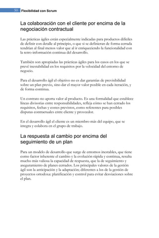50 Flexibilidad con Scrum


   La colaboración con el cliente por encima de la
   negociación contractual
   Las prácticas ágiles están especialmente indicadas para productos difíciles
   de definir con detalle al principio, o que si se definieran de forma cerrada
   tendrían al final menos valor que al ir enriqueciendo la funcionalidad con
   la retro-información continua del desarrollo.

   También son apropiadas las prácticas ágiles para los casos en los que se
   prevé inestabilidad en los requisitos por la velocidad del entorno de
   negocio.

   Para el desarrollo ágil el objetivo no es dar garantías de previsibilidad
   sobre un plan previo, sino dar el mayor valor posible en cada iteración, y
   de forma continua.

   Un contrato no aporta valor al producto. Es una formalidad que establece
   líneas divisorias entre responsabilidades, refleja cómo se han cerrado los
   requisitos, fechas y costes previstos, como referentes para posibles
   disputas contractuales entre cliente y proveedor.

   En el desarrollo ágil el cliente es un miembro más del equipo, que se
   integra y colabora en el grupo de trabajo.

   La respuesta al cambio por encima del
   seguimiento de un plan
   Para un modelo de desarrollo que surge de entornos inestables, que tiene
   como factor inherente el cambio y la evolución rápida y continua, resulta
   mucho más valiosa la capacidad de respuesta, que la de seguimiento y
   aseguramiento de planes cerrados. Los principales valores de la gestión
   ágil son la anticipación y la adaptación; diferentes a los de la gestión de
   proyectos ortodoxa: planificación y control para evitar desviaciones sobre
   el plan.
 