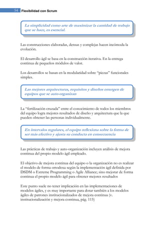 54 Flexibilidad con Scrum


      La simplicidad como arte de maximizar la cantidad de trabajo
      que se hace, es esencial.


   Las construcciones elaboradas, densas y complejas hacen incómoda la
   evolución.

   El desarrollo ágil se basa en la construcción iterativa. En la entrega
   continua de pequeños módulos de valor.

   Los desarrollos se basan en la modularidad sobre “piezas” funcionales
   simples.


      Las mejores arquitecturas, requisitos y diseños emergen de
      equipos que se auto-organizan


   La “fertilización cruzada” entre el conocimiento de todos los miembros
   del equipo logra mejores resultados de diseño y arquitectura que la que
   pueden obtener las personas individualmente.


      En intervalos regulares, el equipo reflexiona sobre la forma de
      ser más efectivo y ajusta su conducta en consecuencia


   Las prácticas de trabajo y auto-organización incluyen análisis de mejora
   continua del propio modelo ágil empleado.

   El objetivo de mejora continua del equipo o la organización no es realizar
   el modelo de forma ortodoxa según la implementación ágil definida por
   DSDM o Extreme Programming o Agile Alliance; sino mejorar de forma
   continua el propio modelo ágil para obtener mejores resultados

   Este punto suele no tener implicación en las implementaciones de
   modelos ágiles, y es muy importante para dotar también a los modelos
   ágiles de patrones institucionalizados de mejora continua (v.
   institucionalización y mejora continua, pág. 115)
 