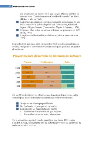 82 Flexibilidad con Scrum


         ese era el caldo de cultivo en el que Edsger Dijkstra escribió su
         famosa carta “GoTo Statement Considered Harmful” en 1968.
         (Dijkstra, Marzo 1968)
        La primera publicación sobre programación estructurada no vio
         la luz hasta 1974, publicada por Larry Constantine, Glenford
         Myers y Wayne Stevens (Constantine, Myers, & Stevens, 1974).
        El primer libro sobre métrica de software fue publicado en 1977
         (Gilb, 1977).
        Los primeros libros sobre análisis de requisitos aparecieron en
         1979

   Se puede decir que hasta bien entrados los 80 el uso de ordenadores era
   escaso, y ninguno el conocimiento desarrollado para gestionar proyectos
   de software.




   En los 80 se definieron los objetivos que la gestión de proyectos debía
   cumplir para poder considerar que el trabajo concluye con éxito:

        Se ejecuta en el tiempo planificado.
        Sin desbordar el presupuesto estimado.
        Satisficiendo las necesidades del cliente
          Realiza las funcionalidades que necesita.
          Las realiza correctamente y sin errores.

   En la actualidad, según el estudio periódico, que desde 1994 realiza
   Standish Group, escasamente uno de cada tres proyectos de desarrollo de
   software termina en éxito.
 