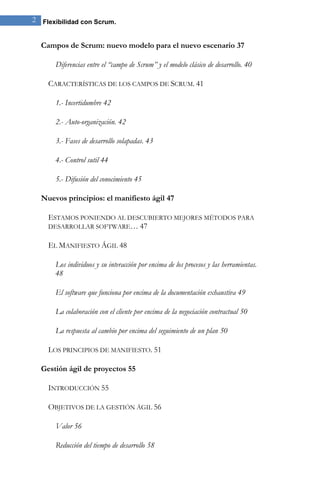 2 Flexibilidad con Scrum. 
Campos de Scrum: nuevo modelo para el nuevo escenario 37 
Diferencias entre el “campo de Scrum” y el modelo clásico de desarrollo. 40 
CARACTERÍSTICAS DE LOS CAMPOS DE SCRUM. 41 
1.- Incertidumbre 42 
2.- Auto-organización. 42 
3.- Fases de desarrollo solapadas. 43 
4.- Control sutil 44 
5.- Difusión del conocimiento 45 
Nuevos principios: el manifiesto ágil 47 
ESTAMOS PONIENDO AL DESCUBIERTO MEJORES MÉTODOS PARA DESARROLLAR SOFTWARE… 47 
EL MANIFIESTO ÁGIL 48 
Los individuos y su interacción por encima de los procesos y las herramientas. 48 
El software que funciona por encima de la documentación exhaustiva 49 
La colaboración con el cliente por encima de la negociación contractual 50 
La respuesta al cambio por encima del seguimiento de un plan 50 
LOS PRINCIPIOS DE MANIFIESTO. 51 
Gestión ágil de proyectos 55 
INTRODUCCIÓN 55 
OBJETIVOS DE LA GESTIÓN ÁGIL 56 
Valor 56 
Reducción del tiempo de desarrollo 58  