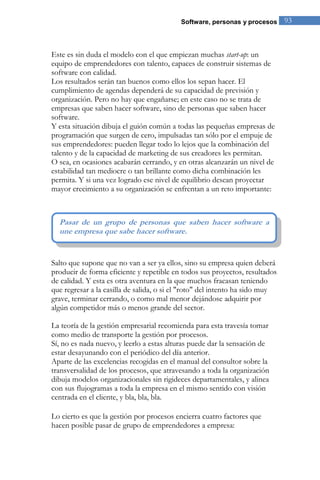 Software, personas y procesos 93 
Este es sin duda el modelo con el que empiezan muchas start-up: un equipo de emprendedores con talento, capaces de construir sistemas de software con calidad. Los resultados serán tan buenos como ellos los sepan hacer. El cumplimiento de agendas dependerá de su capacidad de previsión y organización. Pero no hay que engañarse; en este caso no se trata de empresas que saben hacer software, sino de personas que saben hacer software. Y esta situación dibuja el guión común a todas las pequeñas empresas de programación que surgen de cero, impulsadas tan sólo por el empuje de sus emprendedores: pueden llegar todo lo lejos que la combinación del talento y de la capacidad de marketing de sus creadores les permitan. O sea, en ocasiones acabarán cerrando, y en otras alcanzarán un nivel de estabilidad tan mediocre o tan brillante como dicha combinación les permita. Y si una vez logrado ese nivel de equilibrio desean proyectar mayor crecimiento a su organización se enfrentan a un reto importante: 
Salto que supone que no van a ser ya ellos, sino su empresa quien deberá producir de forma eficiente y repetible en todos sus proyectos, resultados de calidad. Y esta es otra aventura en la que muchos fracasan teniendo que regresar a la casilla de salida, o si el "roto" del intento ha sido muy grave, terminar cerrando, o como mal menor dejándose adquirir por algún competidor más o menos grande del sector. La teoría de la gestión empresarial recomienda para esta travesía tomar como medio de transporte la gestión por procesos. Sí, no es nada nuevo, y leerlo a estas alturas puede dar la sensación de estar desayunando con el periódico del día anterior. Aparte de las excelencias recogidas en el manual del consultor sobre la transversalidad de los procesos, que atravesando a toda la organización dibuja modelos organizacionales sin rigideces departamentales, y alinea con sus flujogramas a toda la empresa en el mismo sentido con visión centrada en el cliente, y bla, bla, bla. 
Lo cierto es que la gestión por procesos encierra cuatro factores que hacen posible pasar de grupo de emprendedores a empresa: 
Pasar de un grupo de personas que saben hacer software a une empresa que sabe hacer software.  