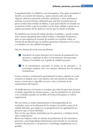 Software, personas y procesos 95 
La productividad y la calidad no son homogéneas. Hay quien ensambla el mueble, en cuestión de minutos, y quien necesita toda una tarde. Algunos obtienen estanterías robustas y perfectas, y otros terminan el montaje con peor fortuna, afirmando que está bien montada pero las piezas venían mal cortadas de fábrica, o que quien diseñó ese mueble era un perfecto inútil, o que los tornillos son de mala calidad; o quizá sin ni siquiera percatarse de los defectos con los que ha dejado el mueble. En definitiva esta forma de trabajo produce resultados, y puede resultar más o menos apropiada para realizar hobbys o bricolajes domésticos, pero en una empresa de montaje de muebles no resultaría viable un sistema de producción que no pudiera garantizar eficiencia en los costes, y resultados con una calidad homogénea. Hay dos formas de evitar estos problemas: 
 Introducir un tercer elemento en el sistema de producción: los procesos y explicitar en ellos el conocimiento necesario para obtener el resultado con el grado de calidad necesario. 
 Si el conocimiento necesario se centra en las personas y la tecnología, emplear sólo a los mejores ebanistas con las mejores herramientas. 
Como veremos a continuación generalmente la mejor solución no suele consistir en adoptar una u otra opción, sino una mezcla de ambas, con mayor o menor peso específico en una u otra, en función de las características del negocio. Al añadir procesos al sistema se consigue que todas las personas ejecuten el trabajo siguiendo las mismas pautas, y que los parámetros de ejecución y los resultados puedan ser medidos de forma homogénea en toda la organización. De esta forma se reduce drásticamente la heterogeneidad de los resultados, tanto en la eficiencia de los tiempos invertidos, como en la calidad obtenida, que empieza a ser proporcional a la capacidad de los procesos que se hayan diseñado. Pero no hay que dejarse deslumbrar por los procesos y olvidarse de los otros componentes. Basar una empresa sobre un sistema de producción de dos elementos: personas y tecnología plantea limitaciones; pero basarlo en un entorno exclusivo de procesos, o de procesos y tecnología, simplemente no es posible.  