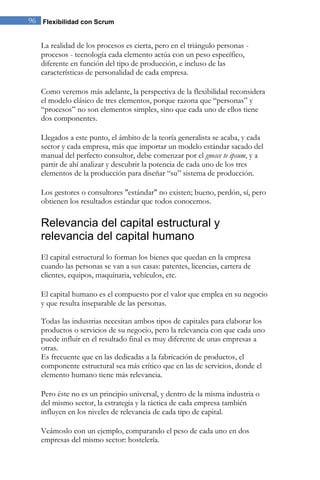 96 Flexibilidad con Scrum 
La realidad de los procesos es cierta, pero en el triángulo personas - procesos - tecnología cada elemento actúa con un peso específico, diferente en función del tipo de producción, e incluso de las características de personalidad de cada empresa. 
Como veremos más adelante, la perspectiva de la flexibilidad reconsidera el modelo clásico de tres elementos, porque razona que “personas” y “procesos” no son elementos simples, sino que cada uno de ellos tiene dos componentes. Llegados a este punto, el ámbito de la teoría generalista se acaba, y cada sector y cada empresa, más que importar un modelo estándar sacado del manual del perfecto consultor, debe comenzar por el gnosce te ipsum, y a partir de ahí analizar y descubrir la potencia de cada uno de los tres elementos de la producción para diseñar “su” sistema de producción. Los gestores o consultores "estándar" no existen; bueno, perdón, sí, pero obtienen los resultados estándar que todos conocemos. 
Relevancia del capital estructural y relevancia del capital humano 
El capital estructural lo forman los bienes que quedan en la empresa cuando las personas se van a sus casas: patentes, licencias, cartera de clientes, equipos, maquinaria, vehículos, etc. 
El capital humano es el compuesto por el valor que emplea en su negocio y que resulta inseparable de las personas. Todas las industrias necesitan ambos tipos de capitales para elaborar los productos o servicios de su negocio, pero la relevancia con que cada uno puede influir en el resultado final es muy diferente de unas empresas a otras. Es frecuente que en las dedicadas a la fabricación de productos, el componente estructural sea más crítico que en las de servicios, donde el elemento humano tiene más relevancia. Pero éste no es un principio universal, y dentro de la misma industria o del mismo sector, la estrategia y la táctica de cada empresa también influyen en los niveles de relevancia de cada tipo de capital. Veámoslo con un ejemplo, comparando el peso de cada uno en dos empresas del mismo sector: hostelería.  