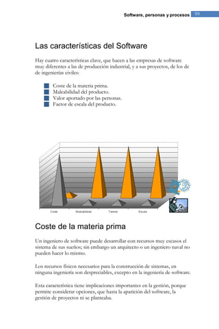 Software, personas y procesos 99 
Las características del Software 
Hay cuatro características clave, que hacen a las empresas de software muy diferentes a las de producción industrial, y a sus proyectos, de los de de ingenierías civiles: 
 Coste de la materia prima. 
 Maleabilidad del producto. 
 Valor aportado por las personas. 
 Factor de escala del producto. 
Coste de la materia prima 
Un ingeniero de software puede desarrollar con recursos muy escasos el sistema de sus sueños; sin embargo un arquitecto o un ingeniero naval no pueden hacer lo mismo. Los recursos físicos necesarios para la construcción de sistemas, en ninguna ingeniería son despreciables, excepto en la ingeniería de software. Esta característica tiene implicaciones importantes en la gestión, porque permite considerar opciones, que hasta la aparición del software, la gestión de proyectos ni se planteaba.  