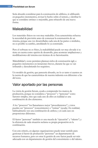 100 Flexibilidad con Scrum 
Sería absurdo considerar para la construcción de edificios, ir edificando en pequeños incrementos, revisar lo hecho sobre el terreno, y derribar lo que se considere erróneo o mejorable, para rehacerlo de una nueva forma. 
Maleabilidad 
Los materiales físicos no son muy maleables. Esta característica refuerza la necesidad de previsión antes de comenzar la construcción de un sistema, porque una vez desarrolladas cada una de las partes o módulos, no es posible su cambio, amoldando lo ya construido. Pero el software no es físico, la maleabilidad puede ser muy elevada si se tiene en cuenta como opción de desarrollo, para acometer ampliaciones y modificaciones del sistema con técnicas de re-factorización. Maleabilidad y coste permiten plantear ciclos de construcción ágil, a pequeños incrementos en iteraciones breves, durante las que se van refinando y descubriendo los requisitos. Un modelo de gestión, que parecería absurdo, no lo es tanto si caemos en la cuenta de que las características de nuestra industria son diferentes a las del resto. 
Valor aportado por las personas 
La visión de gestión Scrum, ayuda a comprender los marcos de producción, porque no considera a “procesos” y “personas” como factores simples, sino que cada uno de ellos en realidad es una combinación de dos elementos. 
A los “procesos” los llamaríamos mejor “procedimientos”, y éstos pueden ser “procesos” (conocimiento) o “rutinas” (ayuda). En realidad, habitualmente son una combinación de ambos; y en cada caso en proporciones diferentes. 
El factor “personas” también es una mezcla de “ejecución” y “talento”; y la eficiencia de cada situación reclama su propia proporción en la combinación. 
Con este criterio, en algunas organizaciones puede tener sentido para gestionar el factor de producción “personas” un departamento de recursos humanos, pero en otras la gestión de este factor puede ser más adecuada con un departamento de gestión del conocimiento o del talento.  