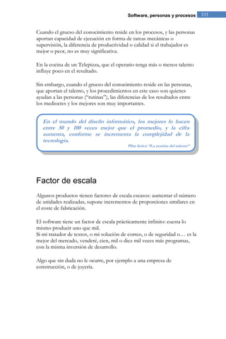 Software, personas y procesos 101 
Cuando el grueso del conocimiento reside en los procesos, y las personas aportan capacidad de ejecución en forma de tareas mecánicas o supervisión, la diferencia de productividad o calidad si el trabajador es mejor o peor, no es muy significativa. En la cocina de un Telepizza, que el operario tenga más o menos talento influye poco en el resultado. Sin embargo, cuando el grueso del conocimiento reside en las personas, que aportan el talento, y los procedimientos en este caso son quienes ayudan a las personas (“rutinas”), las diferencias de los resultados entre los mediocres y los mejores son muy importantes. 
Factor de escala 
Algunos productos tienen factores de escala escasos: aumentar el número de unidades realizadas, supone incrementos de proporciones similares en el coste de fabricación. El software tiene un factor de escala prácticamente infinito: cuesta lo mismo producir uno que mil. Si mi tratador de textos, o mi solución de correo, o de seguridad o… es la mejor del mercado, venderé, cien, mil o diez mil veces más programas, con la misma inversión de desarrollo. Algo que sin duda no le ocurre, por ejemplo a una empresa de construcción, o de joyería. 
En el mundo del diseño informático, los mejores lo hacen entre 50 y 100 veces mejor que el promedio, y la cifra aumenta, conforme se incrementa la complejidad de la tecnología. Pilar Jericó “La gestión del talento”  