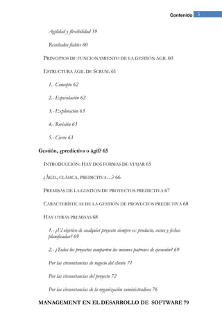 Contenido 3 
Agilidad y flexibilidad 59 
Resultados fiables 60 
PRINCIPIOS DE FUNCIONAMIENTO DE LA GESTIÓN ÁGIL 60 
ESTRUCTURA ÁGIL DE SCRUM. 61 
1.- Concepto 62 
2.- Especulación 62 
3.- Exploración 63 
4.- Revisión 63 
5.- Cierre 63 
Gestión, ¿predictiva o ágil? 65 
INTRODUCCIÓN: HAY DOS FORMAS DE VIAJAR 65 
¿ÁGIL, CLÁSICA, PREDICTIVA…? 66 
PREMISAS DE LA GESTIÓN DE PROYECTOS PREDICTIVA 67 
CARACTERÍSTICAS DE LA GESTIÓN DE PROYECTOS PREDICTIVA 68 
HAY OTRAS PREMISAS 68 
1.- ¿El objetivo de cualquier proyecto siempre es: producto, costes y fechas planificadas? 69 
2.- ¿Todos los proyectos comparten los mismos patrones de ejecución? 69 
Por las circunstancias de negocio del cliente 71 
Por las circunstancias del proyecto 72 
Por las circunstancias de la organización suministradora 76 
MANAGEMENT EN EL DESARROLLO DE SOFTWARE 79  