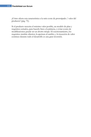 102 Flexibilidad con Scrum 
¿Cómo afecta esta característica a la ratio coste de prototipado / valor del producto? (pág. 73). Si el producto necesita el máximo valor posible, un modelo de plan y requisitos cerrados, para hacerlo bien a la primera, y evitar costes de modificaciones; puede ser un ahorro miope. El cuestionamiento, los requisitos siembre abiertos, la apertura al cambio, y la inyección de valor continuo durante todo el desarrollo es una gran inversión. 
 