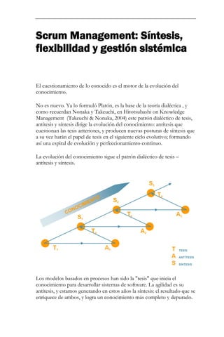 Scrum Management: Síntesis, flexibilidad y gestión sistémica 
El cuestionamiento de lo conocido es el motor de la evolución del conocimiento. 
No es nuevo. Ya lo formuló Platón, es la base de la teoría dialéctica , y como recuerdan Nonaka y Takeuchi, en Hitotsubashi on Knowledge Management (Takeuchi & Nonaka, 2004) este patrón dialéctico de tesis, antítesis y síntesis dirige la evolución del conocimiento: antítesis que cuestionan las tesis anteriores, y producen nuevas posturas de síntesis que a su vez harán el papel de tesis en el siguiente ciclo evolutivo; formando así una espiral de evolución y perfeccionamiento continuo. La evolución del conocimiento sigue el patrón dialéctico de tesis – antítesis y síntesis. 
Los modelos basados en procesos han sido la "tesis" que inicia el conocimiento para desarrollar sistemas de software. La agilidad es su antítesis, y estamos generando en estos años la síntesis: el resultado que se enriquece de ambos, y logra un conocimiento más completo y depurado.  