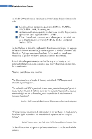 104 Flexibilidad con Scrum 
En los 80 y 90 comienza a cristalizar la primera base de conocimiento: la tesis. 
 Los modelos de procesos específicos: ISO9000-3 CMM’s, SPICE-ISO 15504 , Bootstrap, etc. 
 Aplicación del mismo patrón predictivo de gestión de proyectos, aplicado en otras ingenierías: PMI , IPMA . 
 Primer borrador de consenso sobre el cuerpo de conocimiento de la Ingeniería del Software: SWEBOK (IEEE Computer Society, 2000). 
En los 90, llega la difusión y aplicación de este conocimiento. En algunos ámbitos da buenos resultados, y en otros genera la réplica "dialéctica": El Manifiesto Ágil, que cuestiona la validez de los modelos basados en procesos y la gestión predictiva para el desarrollo de software. Se radicalizan las posturas entre ambas líneas y se genera (y se está generando) la tensión entre contrarios que mueve la evolución dialéctica del conocimiento. Algunos ejemplos de esta tensión: "La diferencia entre un atracador de bancos y un teórico de CMM es que con el atracador se puede negociar"… "La evaluación en CMM depende más de una buena presentación en papel que da la calidad real del producto de software. Tiene que ver más con el seguimiento a ciegas de una metodología que con el desarrollo y puesta en producción de un sistema en el panorama tecnológico". Ken Orr , CMM versus Agile Development: Religious wars and software development . "Si uno pregunta a un ingeniero de software típico si cree que CMM se puede aplicar a los métodos ágiles, responderá o con una mirada de sorpresa o con una carcajada histérica". Richard Turner y Apurva Jain, Agile meets CMMI: Culture Clash or Common Cause . 
En los últimos años se apuntan ya las tendencias de la evolución hacia la síntesis:  