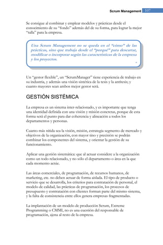 Scrum Management 107 
Se consigue al combinar y emplear modelos y prácticas desde el conocimiento de su “fondo” además del de su forma, para lograr la mejor “talla” para la empresa. 
Un “gestor flexible”, un “ScrumManager” tiene experiencia de trabajo en su industria, y además una visión sintética de la tesis y la antítesis; y cuanto mayores sean ambos mejor gestor será. 
GESTIÓN SISTÉMICA 
La empresa es un sistema inter-relacionado, y es importante que tenga una identidad definida con una visión y misión concretas, porque de esta forma será el punto para dar coherencia y alineación a todos los departamentos y personas. Cuanto más nítida sea la visión, misión, estrategia segmento de mercado y objetivos de la organización, con mayor tino y precisión se podrán combinar los componentes del sistema, y orientar la gestión de su funcionamiento. 
Aplicar una gestión sistemática: que al actuar considere a la organización como un todo relacionado, y no sólo el departamento o área en la que cada momento actúe. Las áreas comerciales, de programación, de recursos humanos, de marketing, etc. no deben actuar de forma aislada. El tipo de producto o servicio que se desarrolla, los criterios para contratación de personal, el modelo de calidad, las prácticas de programación, los procesos de presupuesto y contratación con clientes forman parte del mismo sistema, y la falta de consistencia entre ellos genera empresas fragmentadas. La implantación de un modelo de producción Scrum, Extreme Programming o CMMI, no es una cuestión del responsable de programación, ajena al resto de la empresa. 
Una Scrum Management no se queda en el “cómo” de las prácticas, sino que trabaja desde el “porqué” para descartar, modificar o incorporar según las características de la empresa y los proyectos. ”  
