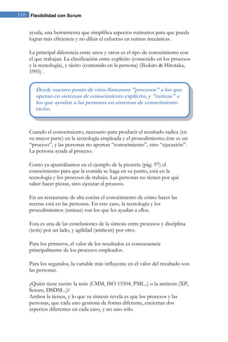 110 Flexibilidad con Scrum 
ayuda, una herramienta que simplifica aspectos rutinarios para que pueda lograr más eficiencia y no diluir el esfuerzo en rutinas mecánicas. 
La principal diferencia entre unos y otros es el tipo de conocimiento con el que trabajan. La clasificación entre explícito (contenido en los procesos y la tecnología), y tácito (contenido en la persona) (Ikukiro & Hirotaka, 1995) . 
Cuando el conocimiento, necesario para producir el resultado radica (en su mayor parte) en la tecnología empleada y el procedimiento; éste es un “proceso”, y las personas no aportan “conocimiento”, sino “ejecución”. La persona ayuda al proceso. 
Como ya apuntábamos en el ejemplo de la pizzería (pág. 97) el conocimiento para que la comida se haga en su punto, está en la tecnología y los procesos de trabajo. Las personas no tienen por qué saber hacer pizzas, sino ejecutar el proceso. En un restaurante de alta cocina el conocimiento de cómo hacer las recetas está en las personas. En este caso, la tecnología y los procedimientos (rutinas) son los que les ayudan a ellos. Esta es una de las conclusiones de la síntesis entre procesos y disciplina (tesis) por un lado, y agilidad (antítesis) por otro. Para los primeros, el valor de los resultados es consecuencia principalmente de los procesos empleados. Para los segundos, la variable más influyente en el valor del resultado son las personas. 
¿Quién tiene razón: la tesis (CMM, ISO 15504, PMI...) o la antítesis (XP, Scrum, DSDM...)? Ambos la tienen, y lo que su síntesis revela es que los procesos y las personas, que cada uno gestiona de forma diferente, encierran dos aspectos diferentes en cada caso, y no uno sólo. 
Desde nuestro punto de vista llamamos "procesos" a los que operan en sistemas de conocimiento explícito, y "rutinas" a los que ayudan a las personas en sistemas de conocimiento tácito. ”  