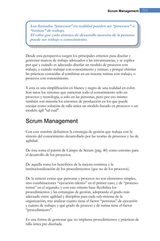 Scrum Management 111 
Desde esta perspectiva surgen los principales criterios para diseñar y gestionar marcos de trabajo adecuados a las circunstancias, y se explica por qué y cuándo es adecuado diseñar un modelo de procesos con trabajo, y cuándo trabajar con conocimiento y rutinas; y porqué chirrían las prácticas conocidas al combinar en un sistema rutinas con trabajo, o procesos con conocimiento. Y esta es una simplificación en blanco y negro de una realidad en color. Son raros los sistemas que encierran todo el conocimiento sólo en procesos y tecnología, o sólo en las personas, pero por eso mismo también son minoría los entornos de producción en los que puede encajar como solución de talla única un modelo basado en procesos o un modelo ágil "tal cual". 
Scrum Management 
Con este nombre definimos la estrategia de gestión que trabaja con la síntesis del conocimiento desarrollado por las teorías de procesos y las de agilidad. 
De ésta toma el patrón de Campo de Scrum (pág. 40) como entorno para el desarrollo de los proyectos. De aquella toma los beneficios de la mejora continua y la institucionalización de los procedimientos (que no de los procesos). De la síntesis extrae que personas y procesos no son elementos simples, sino combinaciones “ejecución-talento” en el primer caso, y de “proceso- rutina” en el segundo; y con este criterio base flexibiliza los procedimientos y las estrategias de gestión, adoptando el grado más adecuado entre agilidad y disciplina para cada sub-sistema de la organización, tras analizar cuanto tiene el factor “personas” de ejecución y cuánto de trabajo; y qué grado de proceso y de rutina tiene el factor “procedimiento”. 
Es una forma de gestionar que no implanta procedimientos y prácticas de talla única pre-diseñada. 
Los llamados “procesos” en realidad pueden ser “procesos” o “rutinas” de trabajo. El valor que cada sistema de desarrollo necesita de la persona puede ser trabajo o conocimiento.  