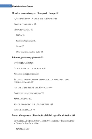 4 Flexibilidad con Scrum. 
Modelos y metodologías: El mapa del bosque 81 
¿QUÉ HACER CON LA CRISIS DEL SOFTWARE? 81 
PROPUESTA CLÁSICA. 83 
PROPUESTA ÁGIL. 86 
DSDM 86 
Extreme Programming 87 
Scrum 87 
Otros modelos o prácticas ágiles. 88 
Software, personas y procesos 91 
INTRODUCCION 91 
LA MADUREZ DE LOS PROCESOS 91 
NO SÓLO SON PROCESOS 94 
RELEVANCIA DEL CAPITAL ESTRUCTURAL Y RELEVANCIA DEL CAPITAL HUMANO 96 
LAS CARACTERÍSTICAS DEL SOFTWARE 99 
COSTE DE LA MATERIA PRIMA 99 
MALEABILIDAD 100 
VALOR APORTADO POR LAS PERSONAS 100 
FACTOR DE ESCALA 101 
Scrum Management: Síntesis, flexibilidad y gestión sistémica 103 
ESTRATEGIA DE SCRUM MANAGEMENT: SÍNTESIS + FLEXIBILIDAD + GESTIÓN SISTÉMICA 106 
SÍNTESIS 106  