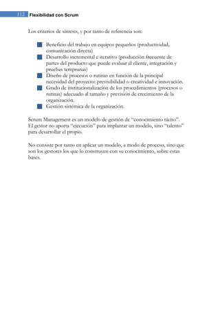 112 Flexibilidad con Scrum 
Los criterios de síntesis, y por tanto de referencia son: 
 Beneficio del trabajo en equipos pequeños (productividad, comunicación directa) 
 Desarrollo incremental e iterativo (producción frecuente de partes del producto que puede evaluar el cliente, integración y pruebas tempranas) 
 Diseño de procesos o rutinas en función de la principal necesidad del proyecto: previsibilidad o creatividad e innovación. 
 Grado de institucionalización de los procedimientos (procesos o rutinas) adecuado al tamaño y previsión de crecimiento de la organización. 
 Gestión sistémica de la organización. 
Scrum Management es un modelo de gestión de “conocimiento tácito”. El gestor no aporta “ejecución” para implantar un modelo, sino “talento” para desarrollar el propio. 
No consiste por tanto en aplicar un modelo, a modo de proceso, sino que son los gestores los que lo construyen con su conocimiento, sobre estas bases.  