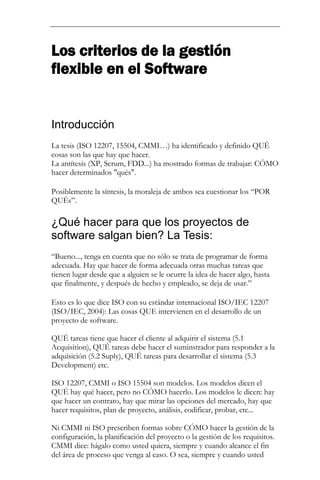 Los criterios de la gestión flexible en el Software 
Introducción 
La tesis (ISO 12207, 15504, CMMI…) ha identificado y definido QUÉ cosas son las que hay que hacer. La antítesis (XP, Scrum, FDD...) ha mostrado formas de trabajar: CÓMO hacer determinados "qués". 
Posiblemente la síntesis, la moraleja de ambos sea cuestionar los “POR QUÉs”. 
¿Qué hacer para que los proyectos de software salgan bien? La Tesis: 
“Bueno..., tenga en cuenta que no sólo se trata de programar de forma adecuada. Hay que hacer de forma adecuada otras muchas tareas que tienen lugar desde que a alguien se le ocurre la idea de hacer algo, hasta que finalmente, y después de hecho y empleado, se deja de usar.” 
Esto es lo que dice ISO con su estándar internacional ISO/IEC 12207 (ISO/IEC, 2004): Las cosas QUE intervienen en el desarrollo de un proyecto de software. QUÉ tareas tiene que hacer el cliente al adquirir el sistema (5.1 Acquisition), QUÉ tareas debe hacer el suminstrador para responder a la adquisición (5.2 Suply), QUÉ tareas para desarrollar el sistema (5.3 Development) etc. ISO 12207, CMMI o ISO 15504 son modelos. Los modelos dicen el QUÉ hay qué hacer, pero no CÓMO hacerlo. Los modelos le dicen: hay que hacer un contrato, hay que mirar las opciones del mercado, hay que hacer requisitos, plan de proyecto, análisis, codificar, probar, etc... Ni CMMI ni ISO prescriben formas sobre CÓMO hacer la gestión de la configuración, la planificación del proyecto o la gestión de los requisitos. CMMI dice: hágalo como usted quiera, siempre y cuando alcance el fin del área de proceso que venga al caso. O sea, siempre y cuando usted  