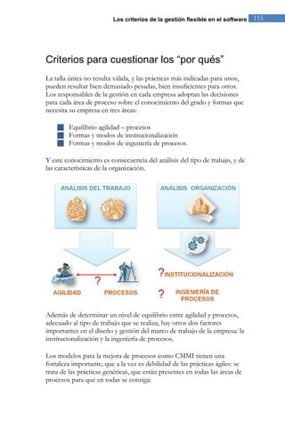 Los criterios de la gestión flexible en el software 115 
Criterios para cuestionar los “por qués” 
La talla única no resulta válida, y las prácticas más indicadas para unos, pueden resultar bien demasiado pesadas, bien insuficientes para otros. Los responsables de la gestión en cada empresa adoptan las decisiones para cada área de proceso sobre el conocimiento del grado y formas que necesita su empresa en tres áreas: 
 Equilibrio agilidad – procesos 
 Formas y modos de institucionalización 
 Formas y modos de ingeniería de procesos. 
Y este conocimiento es consecuencia del análisis del tipo de trabajo, y de las características de la organización. 
Además de determinar un nivel de equilibrio entre agilidad y procesos, adecuado al tipo de trabajo que se realiza, hay otros dos factores importantes en el diseño y gestión del marco de trabajo de la empresa: la institucionalización y la ingeniería de procesos. 
Los modelos para la mejora de procesos como CMMI tienen una fortaleza importante, que a la vez es debilidad de las prácticas ágiles: se trata de las prácticas genéricas, que están presentes en todas las áreas de procesos para que en todas se consiga:  