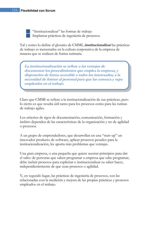 116 Flexibilidad con Scrum 
 “Institucionalizar” las formas de trabajo 
 Implantar prácticas de ingeniería de procesos. 
Tal y como lo define el glosario de CMMI, institucionalizar las prácticas de trabajo es incrustarlas en la cultura corporativa de la empresa de manera que se realicen de forma rutinaria. 
Claro que CMMI se refiere a la institucionalización de sus prácticas, pero lo cierto es que resulta útil tanto para los procesos como para las rutinas de trabajo ágiles. Los criterios de rigor de documentación, comunicación, formación y ámbito dependen de las características de la organización y no de agilidad o procesos. A un grupo de emprendedores, que desarrollan en una “start-up” un innovador producto de software, aplicar procesos pesados para la institucionalización, les aporta más problemas que ventajas. Una gran empresa, o una pequeña que quiere asentar principios para dar el salto: de personas que saben programar a empresa que sabe programar, debe incluir procesos para explicitar e institucionalizar su saber hacer, independientemente de que sean procesos o agilidad. Y, en segundo lugar, las prácticas de ingeniería de procesos, son las relacionadas con la medición y mejora de las propias prácticas y procesos empleados en el trabajo. 
La institucionalización se refiere a las ventajas de documentar los procedimientos que emplea la empresa, y disponerlos de forma accesible a todos los interesados; a la necesidad de formar al personal para que las conozca y sepa emplearlas en el trabajo.  