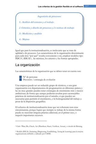 Los criterios de la gestión flexible en el software 117 
Igual que para la institucionalización, es irrelevante que se trate de agilidad o de procesos. Las características de la organización determinarán para cada área “por qué” resulta conveniente o no, emplear modelos tipo PDCA5, IDEAL6, las métricas, los criterios y las formas apropiadas. 
La organización 
Las características de la organización que se deben tener en cuenta son: 
 Nº de personas 
 Previsión / estrategia de evolución 
Una empresa puede ser un reducido grupo de técnicos, o una gran organización con departamentos de programación en diferentes países; y las no muy grandes pueden tener estrategias de crecimiento más o menos ambiciosas; de forma que aunque pudieran resultar poco aconsejables prácticas de institucionalización por el tamaño, sí que pueden ser necesarias para permitir el crecimiento, o la homogeneidad del trabajo a pesar de la dispersión geográfica. 
El esfuerzo de institucionalización tiene que ser coherente con estas circunstancias, porque lograr que siempre se trabaje de la misma forma puede no necesitar ninguna práctica adicional, en el primer caso, o requerir importantes recursos. 
5 Ciclo “Plan, Do, Check, Act (Planificar, Hacer, Verificar, Actuar), o círculo de Deming. 6 Modelo IDEAL (Initiating, Diagnosing, Establishing, Acting & Learning) para la mejora organizacional, definido y utilizado por CMMI. 
Ingeniería de procesos: 1.- Análisis del entorno y el trabajo 2. Criterios y diseño de procesos y/o rutinas de trabajo 3.- Medición y análisis 4.- Mejora  