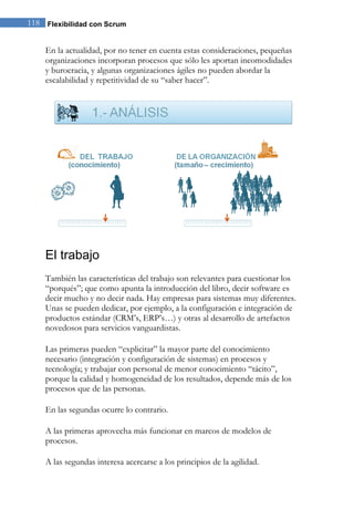 118 Flexibilidad con Scrum 
En la actualidad, por no tener en cuenta estas consideraciones, pequeñas organizaciones incorporan procesos que sólo les aportan incomodidades y burocracia, y algunas organizaciones ágiles no pueden abordar la escalabilidad y repetitividad de su “saber hacer”. 
El trabajo 
También las características del trabajo son relevantes para cuestionar los “porqués”; que como apunta la introducción del libro, decir software es decir mucho y no decir nada. Hay empresas para sistemas muy diferentes. Unas se pueden dedicar, por ejemplo, a la configuración e integración de productos estándar (CRM’s, ERP’s…) y otras al desarrollo de artefactos novedosos para servicios vanguardistas. Las primeras pueden “explicitar” la mayor parte del conocimiento necesario (integración y configuración de sistemas) en procesos y tecnología; y trabajar con personal de menor conocimiento “tácito”, porque la calidad y homogeneidad de los resultados, depende más de los procesos que de las personas. En las segundas ocurre lo contrario. A las primeras aprovecha más funcionar en marcos de modelos de procesos. A las segundas interesa acercarse a los principios de la agilidad.  
