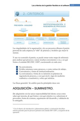 Los criterios de la gestión flexible en el software 119 
Las singularidades de la organización y de sus proyectos dibujan el patrón personal de cada empresa; la “talla” de prácticas y modelos que mejor le sientan. Y una vez conocido el patrón, se puede tomar como mapa de referencia para analizar qué procesos y tareas resultan convenientes o no, y en qué forma: el estándar ISO/IEC 12207, cuestionando en cada caso: 
 Su conveniencia. 
 Si debe orientarse como procesos, o como rutinas de trabajo. 
 Conveniencia y forma de institucionalización. 
 La conveniencia y forma de su inclusión en prácticas de ingeniería de procesos, y con qué nivel y rigor de medición: cualitativa o cuantitativa y sobre qué métricas. 
Las líneas generales7 de análisis para las principales áreas son: 
ADQUSICIÓN – SUMINISTRO. 
De adquisición son las tareas responsabilidad del cliente: cosas como saber qué necesita, de qué forma y con qué criterios va a seleccionar al proveedor, forma de contrato, seguimiento del desarrollo y validación de lo entregado. 
7 Con el objetivo de introducción y planteamiento global, a continuación describen criterios generales para los procesos primarios del estándar ISO 12207, a excepción del de operación.  