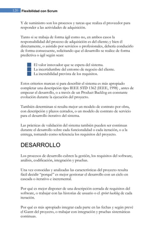 120 Flexibilidad con Scrum 
Y de suministro son los procesos y tareas que realiza el proveedor para responder a las actividades de adquisición. Tanto si se trabaja de forma ágil como no, en ambos casos la responsabilidad del proceso de adquisición es del cliente; y bien él directamente, o asistido por servicios o profesionales, debería conducirlo de forma consecuente, solicitando que el desarrollo se realice de forma predictiva o ágil según sean: 
 El valor innovador que se espera del sistema. 
 La incertidumbre del entorno de negocio del cliente. 
 La inestabilidad prevista de los requisitos. 
Estos criterios marcan si para describir el sistema es más apropiado completar una descripción tipo IEEE STD 1362 (IEEE, 1998) , antes de empezar el desarrollo, o a través de un Product Backlog en constante evolución durante la ejecución del proyecto. También determinan si resulta mejor un modelo de contrato por obra, con descripción y plazos cerrados, o un modelo de contrato de servicio para el desarrollo iterativo del sistema. Las prácticas de validación del sistema también pueden ser continuas durante el desarrollo sobre cada funcionalidad o cada iteración, o a la entrega, tomando como referencia los requisitos del proyecto. 
DESARROLLO 
Los procesos de desarrollo cubren la gestión, los requisitos del software, análisis, codificación, integración y pruebas. Una vez conocidas y analizadas las características del proyecto resulta fácil decidir “porqué” es mejor gestionar el desarrollo con un ciclo en cascada o iterativo e incremental. Por qué es mejor disponer de una descripción cerrada de requisitos del software, o trabajar con las historias de usuario o el sprint backlog de cada iteración. Por qué es más apropiado integrar cada parte en las fechas y según prevé el Gantt del proyecto, o trabajar con integración y pruebas sistemáticas continuas.  