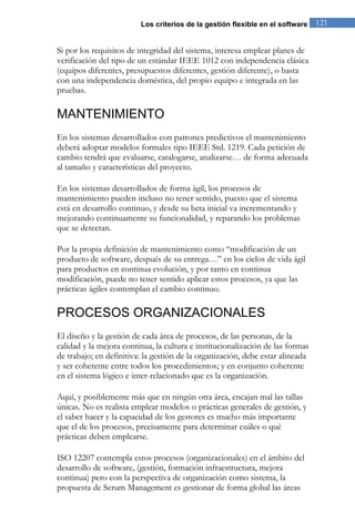 Los criterios de la gestión flexible en el software 121 
Si por los requisitos de integridad del sistema, interesa emplear planes de verificación del tipo de un estándar IEEE 1012 con independencia clásica (equipos diferentes, presupuestos diferentes, gestión diferente), o basta con una independencia doméstica, del propio equipo e integrada en las pruebas. 
MANTENIMIENTO 
En los sistemas desarrollados con patrones predictivos el mantenimiento deberá adoptar modelos formales tipo IEEE Std. 1219. Cada petición de cambio tendrá que evaluarse, catalogarse, analizarse… de forma adecuada al tamaño y características del proyecto. En los sistemas desarrollados de forma ágil, los procesos de mantenimiento pueden incluso no tener sentido, puesto que el sistema está en desarrollo continuo, y desde su beta inicial va incrementando y mejorando continuamente su funcionalidad, y reparando los problemas que se detectan. Por la propia definición de mantenimiento como “modificación de un producto de software, después de su entrega…” en los ciclos de vida ágil para productos en continua evolución, y por tanto en continua modificación, puede no tener sentido aplicar estos procesos, ya que las prácticas ágiles contemplan el cambio continuo. 
PROCESOS ORGANIZACIONALES 
El diseño y la gestión de cada área de procesos, de las personas, de la calidad y la mejora continua, la cultura e institucionalización de las formas de trabajo; en definitiva: la gestión de la organización, debe estar alineada y ser coherente entre todos los procedimientos; y en conjunto coherente en el sistema lógico e inter-relacionado que es la organización. Aquí, y posiblemente más que en ningún otra área, encajan mal las tallas únicas. No es realista emplear modelos o prácticas generales de gestión, y el saber hacer y la capacidad de los gestores es mucho más importante que el de los procesos, precisamente para determinar cuáles o qué prácticas deben emplearse. 
ISO 12207 contempla estos procesos (organizacionales) en el ámbito del desarrollo de software, (gestión, formación infraestructura, mejora continua) pero con la perspectiva de organización como sistema, la propuesta de Scrum Management es gestionar de forma global las áreas  