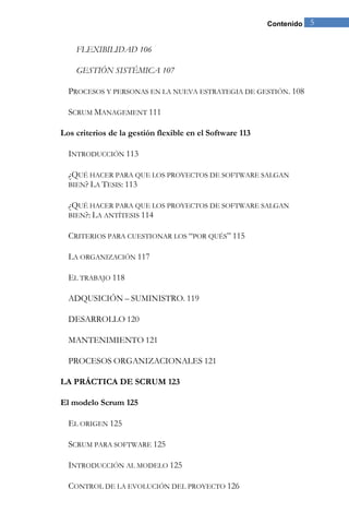 Contenido 5 
FLEXIBILIDAD 106 
GESTIÓN SISTÉMICA 107 
PROCESOS Y PERSONAS EN LA NUEVA ESTRATEGIA DE GESTIÓN. 108 
SCRUM MANAGEMENT 111 
Los criterios de la gestión flexible en el Software 113 
INTRODUCCIÓN 113 
¿QUÉ HACER PARA QUE LOS PROYECTOS DE SOFTWARE SALGAN BIEN? LA TESIS: 113 
¿QUÉ HACER PARA QUE LOS PROYECTOS DE SOFTWARE SALGAN BIEN?: LA ANTÍTESIS 114 
CRITERIOS PARA CUESTIONAR LOS “POR QUÉS” 115 
LA ORGANIZACIÓN 117 
EL TRABAJO 118 
ADQUSICIÓN – SUMINISTRO. 119 
DESARROLLO 120 
MANTENIMIENTO 121 
PROCESOS ORGANIZACIONALES 121 
LA PRÁCTICA DE SCRUM 123 
El modelo Scrum 125 
EL ORIGEN 125 
SCRUM PARA SOFTWARE 125 
INTRODUCCIÓN AL MODELO 125 
CONTROL DE LA EVOLUCIÓN DEL PROYECTO 126  