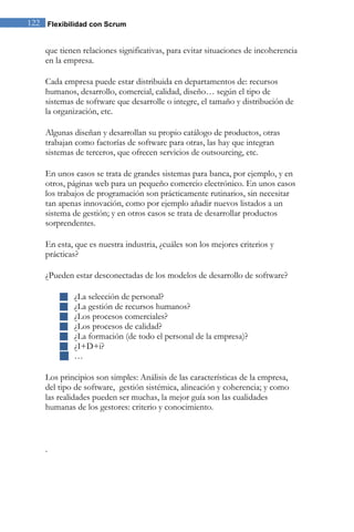 122 Flexibilidad con Scrum 
que tienen relaciones significativas, para evitar situaciones de incoherencia en la empresa. Cada empresa puede estar distribuida en departamentos de: recursos humanos, desarrollo, comercial, calidad, diseño… según el tipo de sistemas de software que desarrolle o integre, el tamaño y distribución de la organización, etc. Algunas diseñan y desarrollan su propio catálogo de productos, otras trabajan como factorías de software para otras, las hay que integran sistemas de terceros, que ofrecen servicios de outsourcing, etc. En unos casos se trata de grandes sistemas para banca, por ejemplo, y en otros, páginas web para un pequeño comercio electrónico. En unos casos los trabajos de programación son prácticamente rutinarios, sin necesitar tan apenas innovación, como por ejemplo añadir nuevos listados a un sistema de gestión; y en otros casos se trata de desarrollar productos sorprendentes. En esta, que es nuestra industria, ¿cuáles son los mejores criterios y prácticas? ¿Pueden estar desconectadas de los modelos de desarrollo de software? 
 ¿La selección de personal? 
 ¿La gestión de recursos humanos? 
 ¿Los procesos comerciales? 
 ¿Los procesos de calidad? 
 ¿La formación (de todo el personal de la empresa)? 
 ¿I+D+i? 
 … 
Los principios son simples: Análisis de las características de la empresa, del tipo de software, gestión sistémica, alineación y coherencia; y como las realidades pueden ser muchas, la mejor guía son las cualidades humanas de los gestores: criterio y conocimiento. 
.  