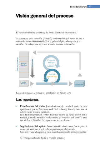 El modelo Scrum 129 
Visión general del proceso 
El resultado final se construye de forma iterativa e incremental. 
Al comenzar cada iteración (“sprint”) se determina qué partes se van a construir, tomando como criterios la prioridad para el negocio, y la cantidad de trabajo que se podrá abordar durante la iteración. 
Los componentes y conceptos empleados en Scrum son: 
Las reuniones 
 Planificación del sprint: Jornada de trabajo previa al inicio de cada sprint en la que se determina cuál es el trabajo y los objetivos que se deben cubrir con esa iteración. 
Esta reunión genera la “sprint backlog” o lista de tareas que se van a realizar, y en ella también se determina el “objetivo del sprint”: lema que define la finalidad de negocio que se va a lograr. 
 Seguimiento del sprint: Breve reunión diaria para dar repaso al avance de cada tarea, y al trabajo previsto para la jornada. 
Sólo interviene el equipo, y cada miembro responde a tres preguntas: 1.- Trabajo realizado desde la reunión anterior.  