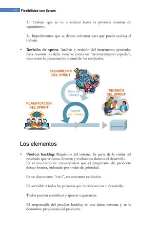 130 Flexibilidad con Scrum 
2.- Trabajo que se va a realizar hasta la próxima reunión de seguimiento. 3.- Impedimentos que se deben solventar para que pueda realizar el trabajo. 
 Revisión de sprint: Análisis y revisión del incremento generado. Esta reunión no debe tomarse como un “acontecimiento especial”, sino como la presentación normal de los resultados. 
Los elementos 
 Product backlog: Requisitos del sistema. Se parte de la visión del resultado que se desea obtener; y evoluciona durante el desarrollo. 
Es el inventario de características que el propietario del producto desea obtener, ordenado por orden de prioridad. Es un documento “vivo”, en constante evolución. Es accesible a todas las personas que intervienen en el desarrollo. Todos pueden contribuir y aportar sugerencias. 
El responsable del product backlog es una única persona y se le denomina: propietario del producto.  