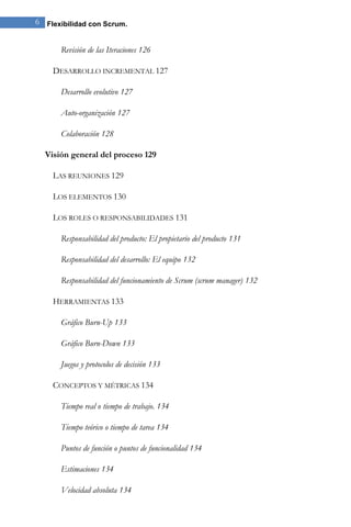 6 Flexibilidad con Scrum. 
Revisión de las Iteraciones 126 
DESARROLLO INCREMENTAL 127 
Desarrollo evolutivo 127 
Auto-organización 127 
Colaboración 128 
Visión general del proceso 129 
LAS REUNIONES 129 
LOS ELEMENTOS 130 
LOS ROLES O RESPONSABILIDADES 131 
Responsabilidad del producto: El propietario del producto 131 
Responsabilidad del desarrollo: El equipo 132 
Responsabilidad del funcionamiento de Scrum (scrum manager) 132 
HERRAMIENTAS 133 
Gráfico Burn-Up 133 
Gráfico Burn-Down 133 
Juegos y protocolos de decisión 133 
CONCEPTOS Y MÉTRICAS 134 
Tiempo real o tiempo de trabajo. 134 
Tiempo teórico o tiempo de tarea 134 
Puntos de función o puntos de funcionalidad 134 
Estimaciones 134 
Velocidad absoluta 134  