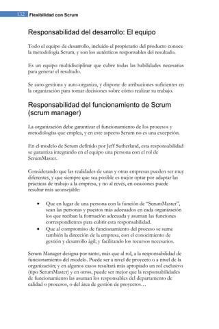 132 Flexibilidad con Scrum 
Responsabilidad del desarrollo: El equipo 
Todo el equipo de desarrollo, incluido el propietario del producto conoce la metodología Scrum, y son los auténticos responsables del resultado. Es un equipo multidisciplinar que cubre todas las habilidades necesarias para generar el resultado. Se auto-gestiona y auto-organiza, y dispone de atribuciones suficientes en la organización para tomar decisiones sobre cómo realizar su trabajo. 
Responsabilidad del funcionamiento de Scrum (scrum manager) 
La organización debe garantizar el funcionamiento de los procesos y metodologías que emplea, y en este aspecto Scrum no es una excepción. En el modelo de Scrum definido por Jeff Sutherland, esta responsabilidad se garantiza integrando en el equipo una persona con el rol de ScrumMaster. Considerando que las realidades de unas y otras empresas pueden ser muy diferentes, y que siempre que sea posible es mejor optar por adaptar las prácticas de trabajo a la empresa, y no al revés, en ocasiones puede resultar más aconsejable: Que en lugar de una persona con la función de “ScrumMaster”, sean las personas y puestos más adecuados en cada organización los que reciban la formación adecuada y asuman las funciones correspondientes para cubrir esta responsabilidad. Que al compromiso de funcionamiento del proceso se sume también la dirección de la empresa, con el conocimiento de gestión y desarrollo ágil; y facilitando los recursos necesarios. 
Scrum Manager designa por tanto, más que al rol, a la responsabilidad de funcionamiento del modelo. Puede ser a nivel de proyecto o a nivel de la organización; y en algunos casos resultará más apropiado un rol exclusivo (tipo ScrumMaster) y en otros, puede ser mejor que la responsabilidades de funcionamiento las asuman los responsables del departamento de calidad o procesos, o del área de gestión de proyectos…  