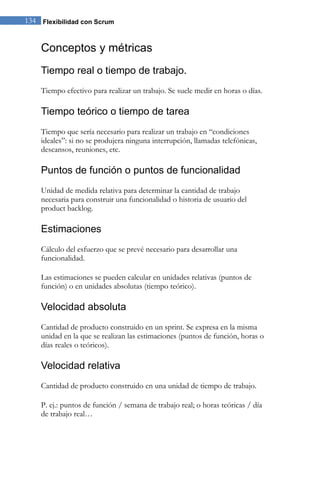 134 Flexibilidad con Scrum 
Conceptos y métricas 
Tiempo real o tiempo de trabajo. 
Tiempo efectivo para realizar un trabajo. Se suele medir en horas o días. 
Tiempo teórico o tiempo de tarea 
Tiempo que sería necesario para realizar un trabajo en “condiciones ideales”: si no se produjera ninguna interrupción, llamadas telefónicas, descansos, reuniones, etc. 
Puntos de función o puntos de funcionalidad 
Unidad de medida relativa para determinar la cantidad de trabajo necesaria para construir una funcionalidad o historia de usuario del product backlog. 
Estimaciones 
Cálculo del esfuerzo que se prevé necesario para desarrollar una funcionalidad. Las estimaciones se pueden calcular en unidades relativas (puntos de función) o en unidades absolutas (tiempo teórico). 
Velocidad absoluta 
Cantidad de producto construido en un sprint. Se expresa en la misma unidad en la que se realizan las estimaciones (puntos de función, horas o días reales o teóricos). 
Velocidad relativa 
Cantidad de producto construido en una unidad de tiempo de trabajo. 
P. ej.: puntos de función / semana de trabajo real; o horas teóricas / día de trabajo real…  
