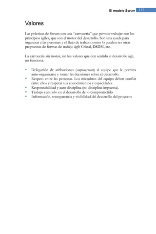 El modelo Scrum 135 
Valores 
Las prácticas de Scrum son una “carrocería” que permite trabajar con los principios ágiles, que son el motor del desarrollo. Son una ayuda para organizar a las personas y el flujo de trabajo; como lo pueden ser otras propuestas de formas de trabajo ágil: Cristal, DSDM, etc. 
La carrocería sin motor, sin los valores que den sentido al desarrollo ágil, no funciona. 
 Delegación de atribuciones (empowerment) al equipo que le permita auto-organizarse y tomar las decisiones sobre el desarrollo. 
 Respeto entre las personas. Los miembros del equipo deben confiar entre ellos y respetar sus conocimientos y capacidades. 
 Responsabilidad y auto-disciplina (no disciplina impuesta). 
 Trabajo centrado en el desarrollo de lo comprometido 
 Información, transparencia y visibilidad del desarrollo del proyecto  