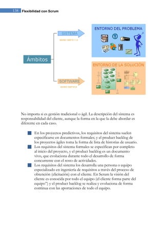 138 Flexibilidad con Scrum 
No importa si es gestión tradicional o ágil. La descripción del sistema es responsabilidad del cliente, aunque la forma en la que la debe abordar es diferente en cada caso. 
 En los proyectos predictivos, los requisitos del sistema suelen especificarse en documentos formales; y el product backlog de los proyectos ágiles toma la forma de lista de historias de usuario. 
 Los requisitos del sistema formales se especifican por completo al inicio del proyecto, y el product backlog es un documento vivo, que evoluciona durante todo el desarrollo de forma concurrente con el resto de actividades. 
 Los requisitos del sistema los desarrolla una persona o equipo especializado en ingeniería de requisitos a través del proceso de obtención (elicitación) con el cliente. En Scrum la visión del cliente es conocida por todo el equipo (el cliente forma parte del equipo”) y el product backlog se realiza y evoluciona de forma continua con las aportaciones de todo el equipo. 
 