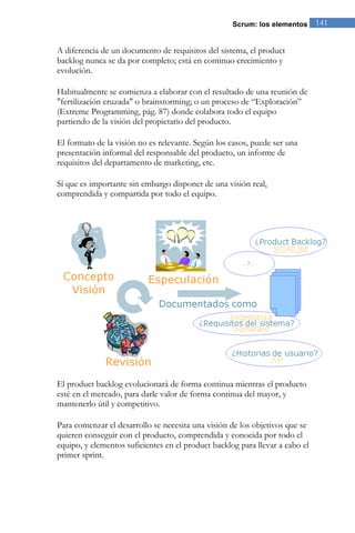 Scrum: los elementos 141 
A diferencia de un documento de requisitos del sistema, el product backlog nunca se da por completo; está en continuo crecimiento y evolución. 
Habitualmente se comienza a elaborar con el resultado de una reunión de "fertilización cruzada" o brainstorming; o un proceso de “Exploración” (Extreme Programming, pág. 87) donde colabora todo el equipo partiendo de la visión del propietario del producto. El formato de la visión no es relevante. Según los casos, puede ser una presentación informal del responsable del producto, un informe de requisitos del departamento de marketing, etc. Sí que es importante sin embargo disponer de una visión real, comprendida y compartida por todo el equipo. 
El product backlog evolucionará de forma continua mientras el producto esté en el mercado, para darle valor de forma continua del mayor, y mantenerlo útil y competitivo. Para comenzar el desarrollo se necesita una visión de los objetivos que se quieren conseguir con el producto, comprendida y conocida por todo el equipo, y elementos suficientes en el product backlog para llevar a cabo el primer sprint.  