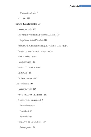 Contenido 7 
Velocidad relativa 134 
VALORES 135 
Scrum: Los elementos 137 
INTRODUCCIÓN 137 
LOS REQUISITOS EN EL DESARROLLO ÁGIL 137 
Requisitos y visión del producto 139 
PRODUCT BACKLOG: LOS REQUISITOS DEL CLIENTE 140 
FORMATO DEL PRODUCT BACKLOG 142 
SPRINT BACKLOG 143 
CONDICIONES 143 
FORMATO Y SOPORTE 143 
EJEMPLOS 144 
EL INCREMENTO 146 
Las reuniones 147 
INTRODUCCIÓN 147 
PLANIFICACIÓN DEL SPRINT 147 
DESCRIPCIÓN GENERAL 147 
Pre-condiciones: 148 
Entradas: 148 
Resultados: 148 
FORMATO DE LA REUNIÓN 149 
Primera parte: 150  