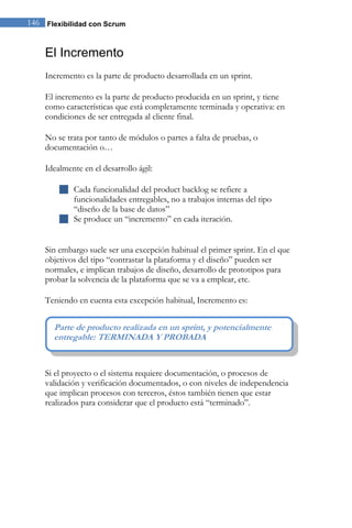 146 Flexibilidad con Scrum 
El Incremento 
Incremento es la parte de producto desarrollada en un sprint. El incremento es la parte de producto producida en un sprint, y tiene como características que está completamente terminada y operativa: en condiciones de ser entregada al cliente final. No se trata por tanto de módulos o partes a falta de pruebas, o documentación o… Idealmente en el desarrollo ágil: 
 Cada funcionalidad del product backlog se refiere a funcionalidades entregables, no a trabajos internas del tipo “diseño de la base de datos” 
 Se produce un “incremento” en cada iteración. 
Sin embargo suele ser una excepción habitual el primer sprint. En el que objetivos del tipo “contrastar la plataforma y el diseño” pueden ser normales, e implican trabajos de diseño, desarrollo de prototipos para probar la solvencia de la plataforma que se va a emplear, etc. Teniendo en cuenta esta excepción habitual, Incremento es: 
Si el proyecto o el sistema requiere documentación, o procesos de validación y verificación documentados, o con niveles de independencia que implican procesos con terceros, éstos también tienen que estar realizados para considerar que el producto está “terminado”. 
Parte de producto realizada en un sprint, y potencialmente entregable: TERMINADA Y PROBADA  